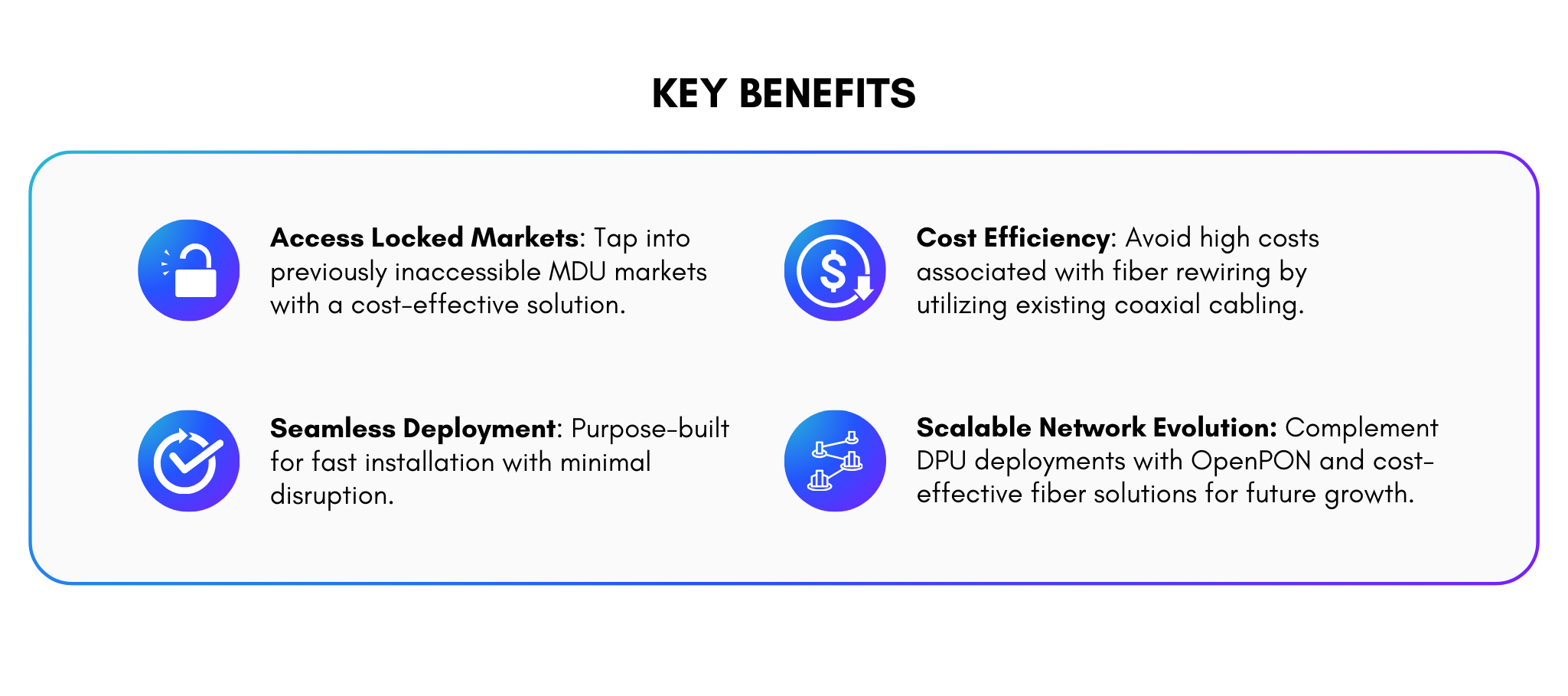 Key Benefits CPE-7000 Access Locked Markets: Tap into previously inaccessible MDU markets with a cost-effective solution. Seamless Deployment: Purpose-built for fast installation with minimal disruption. Cost Efficiency: Avoid high costs associated with fiber rewiring by utilizing existing coaxial cabling. Scalable Network Evolution: Complement DPU deployments with OpenPON and cost-effective fiber solutions for future growth.